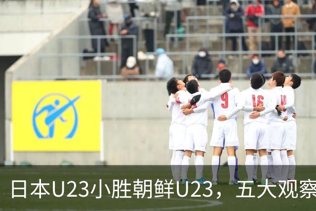 日本U23小胜朝鲜U23，五大观察揭示新挑战与半决赛展望
