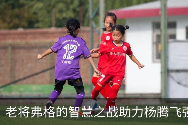 老将弗格的智慧之战助力杨腾飞强势扣篮引爆比赛
